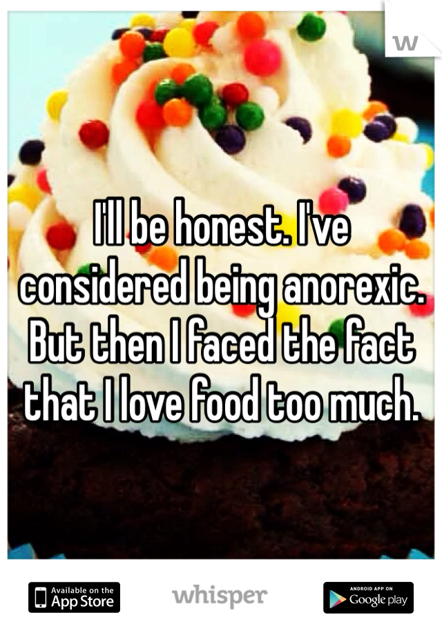 I'll be honest. I've considered being anorexic. But then I faced the fact that I love food too much. 