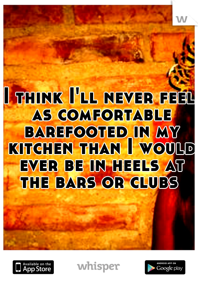 I think I'll never feel as comfortable barefooted in my kitchen than I would ever be in heels at the bars or clubs 