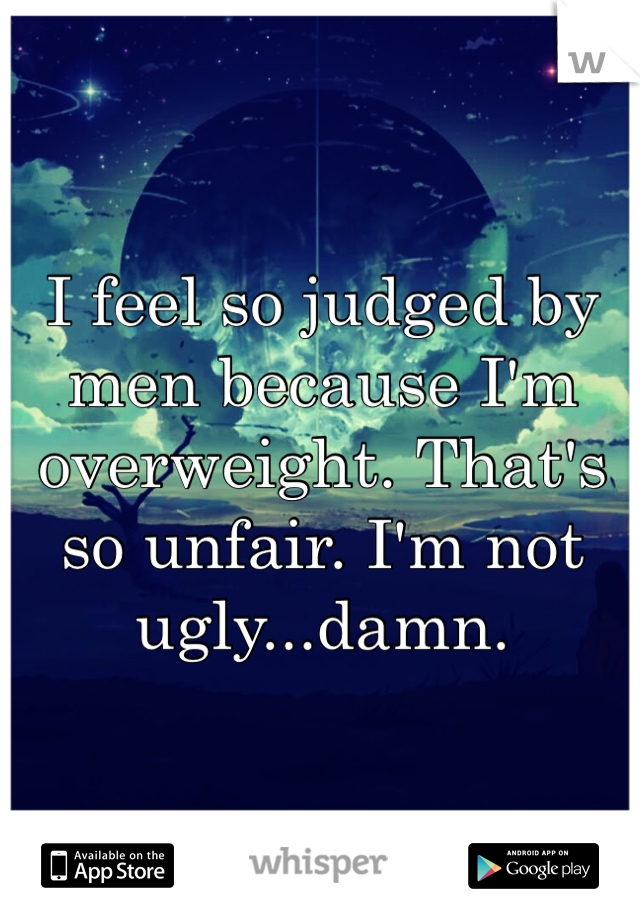 I feel so judged by men because I'm overweight. That's so unfair. I'm not ugly...damn. 