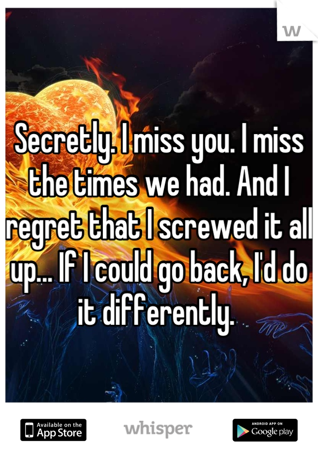 Secretly. I miss you. I miss the times we had. And I regret that I screwed it all up... If I could go back, I'd do it differently. 