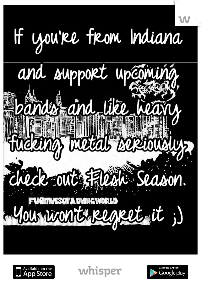 If you're from Indiana and support upcoming bands and like heavy fucking metal seriously check out Flesh Season. You won't regret it ;)  