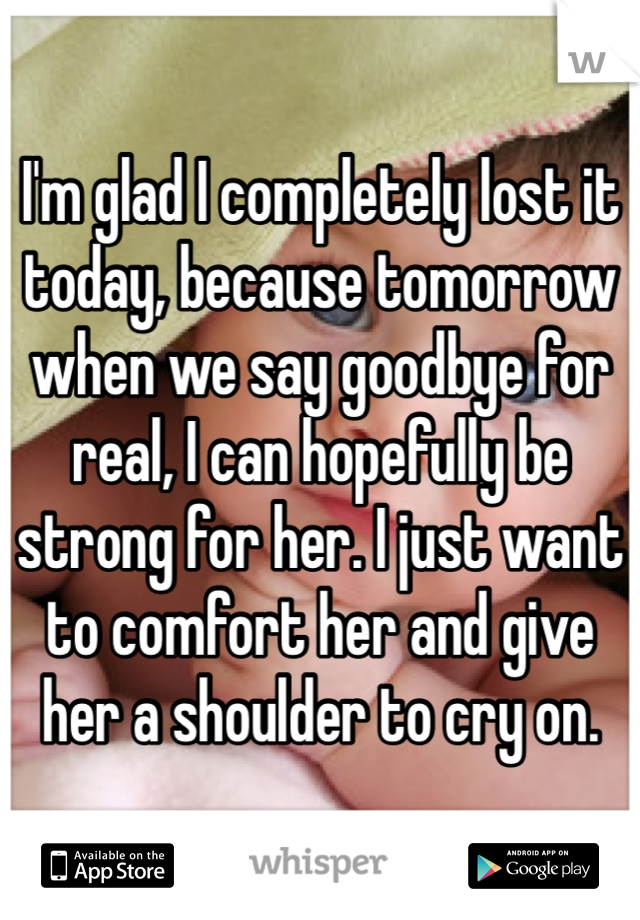 I'm glad I completely lost it today, because tomorrow when we say goodbye for real, I can hopefully be strong for her. I just want to comfort her and give her a shoulder to cry on. 