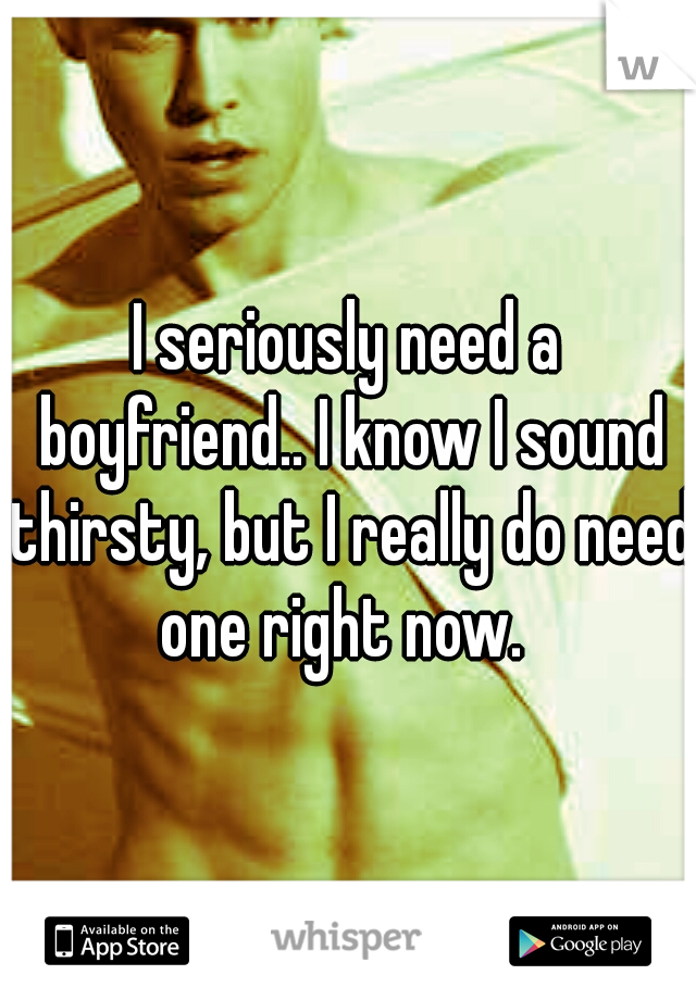 I seriously need a boyfriend.. I know I sound thirsty, but I really do need one right now.
