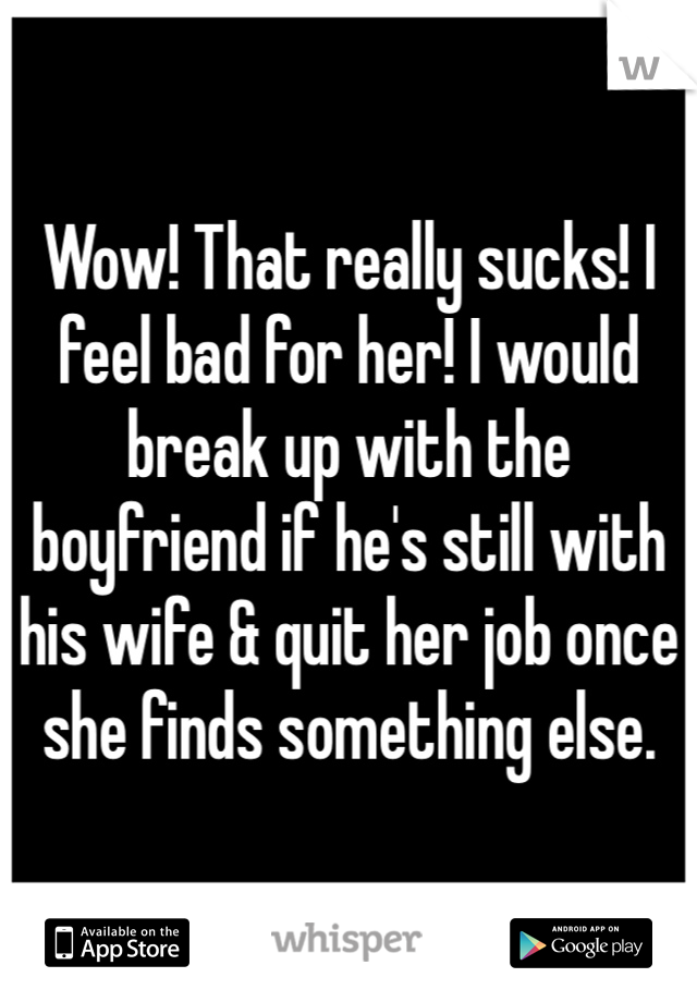 Wow! That really sucks! I feel bad for her! I would break up with the boyfriend if he's still with his wife & quit her job once she finds something else.
