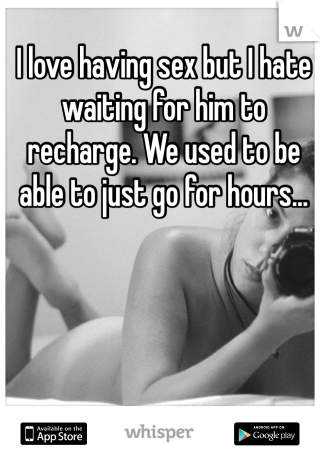 I love having sex but I hate waiting for him to recharge. We used to be able to just go for hours... 