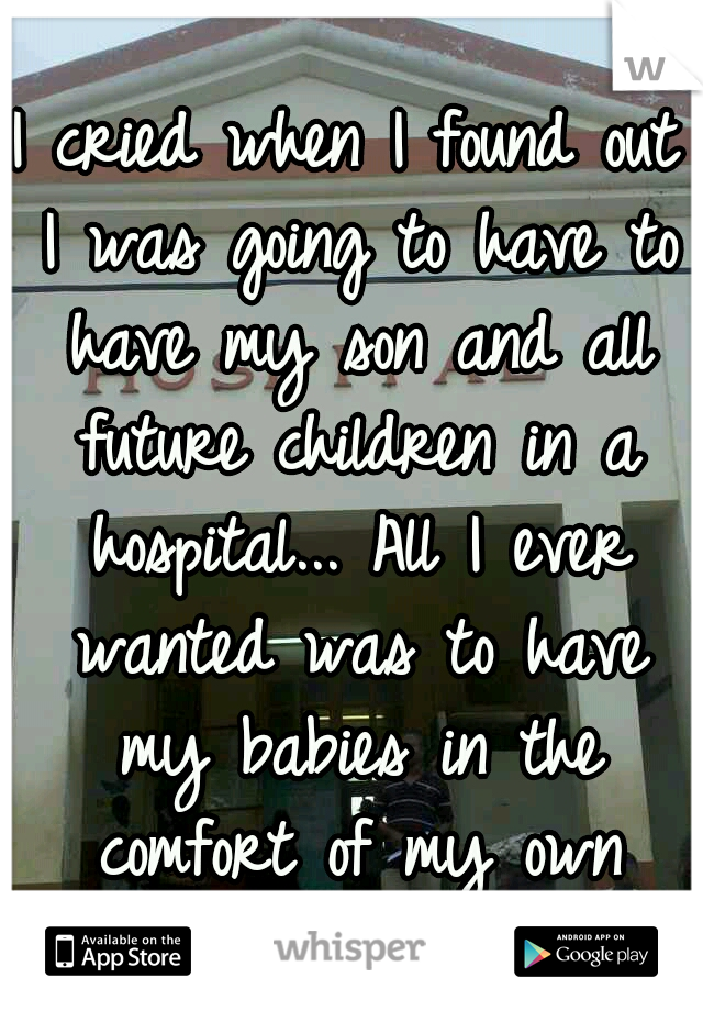 I cried when I found out I was going to have to have my son and all future children in a hospital... All I ever wanted was to have my babies in the comfort of my own home. 
