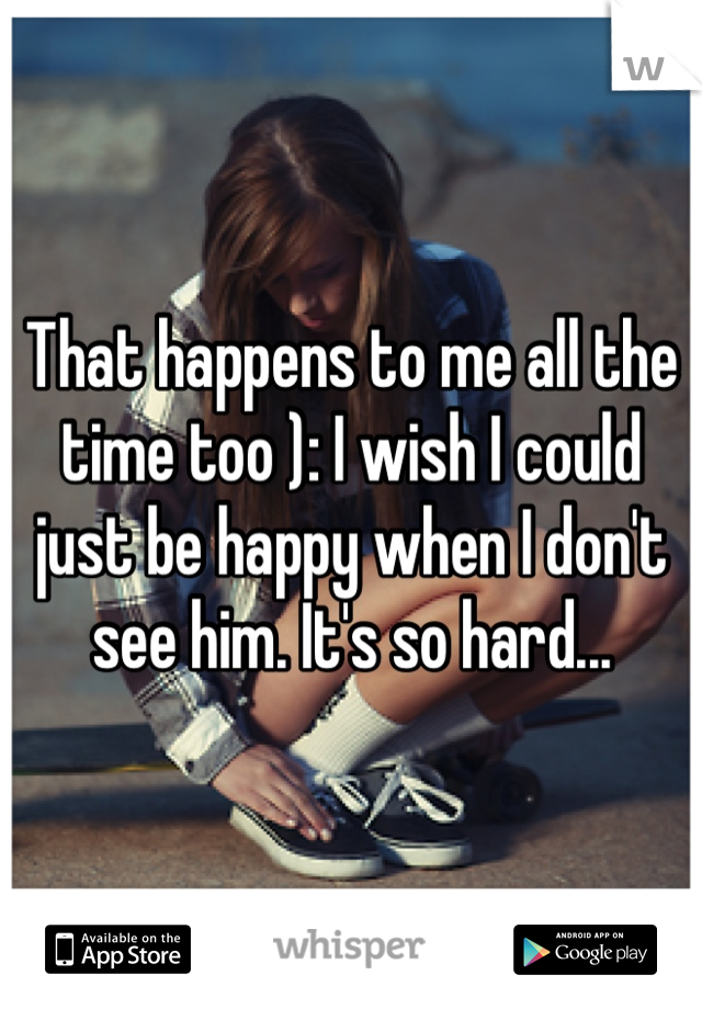 That happens to me all the time too ): I wish I could just be happy when I don't see him. It's so hard...