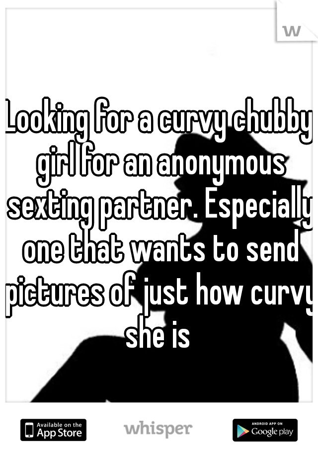 Looking for a curvy chubby girl for an anonymous sexting partner. Especially one that wants to send pictures of just how curvy she is 