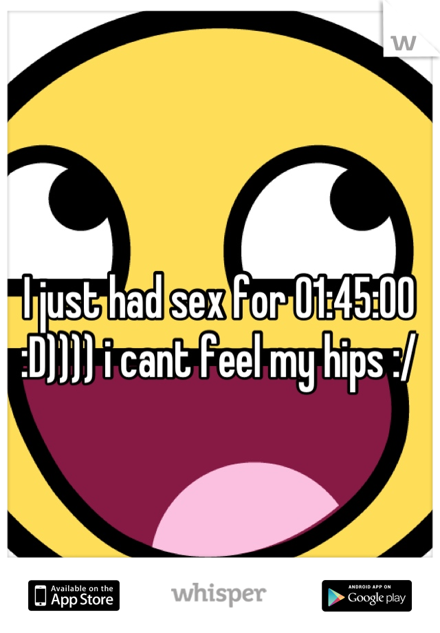 I just had sex for 01:45:00 :D)))) i cant feel my hips :/