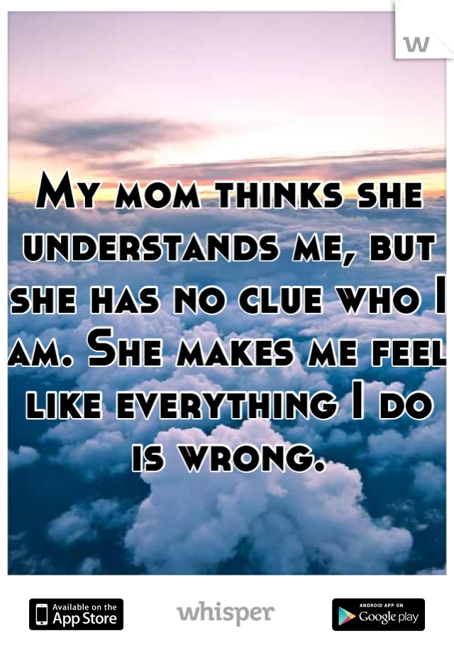 My mom thinks she understands me, but she has no clue who I am. She makes me feel like everything I do is wrong.