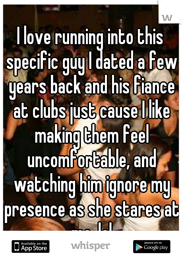 I love running into this specific guy I dated a few years back and his fiance at clubs just cause I like making them feel uncomfortable, and watching him ignore my presence as she stares at me. lol