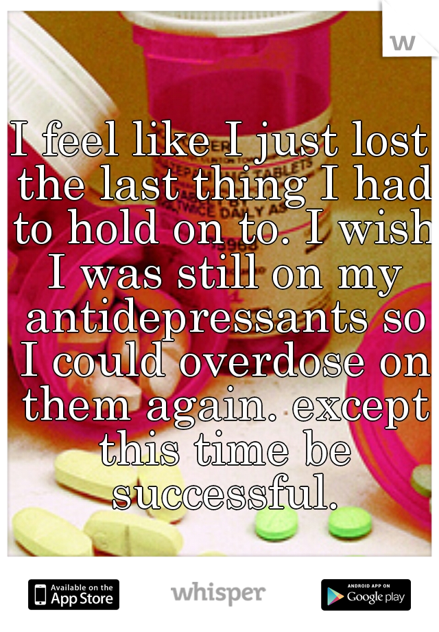 I feel like I just lost the last thing I had to hold on to. I wish I was still on my antidepressants so I could overdose on them again. except this time be successful.