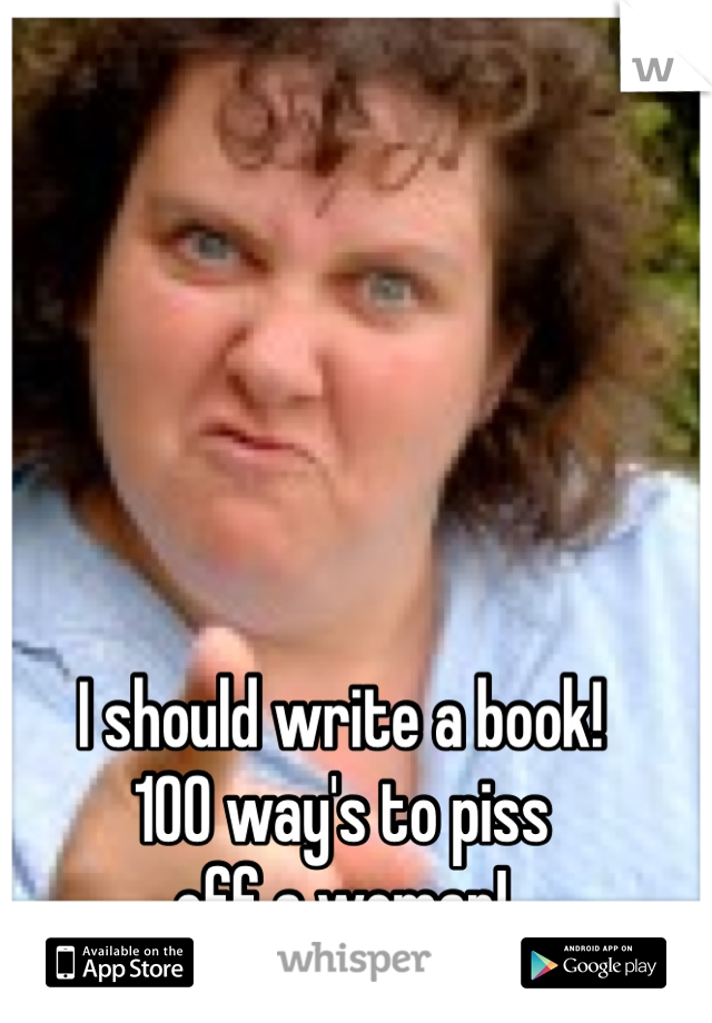 I should write a book!
100 way's to piss 
off a woman!