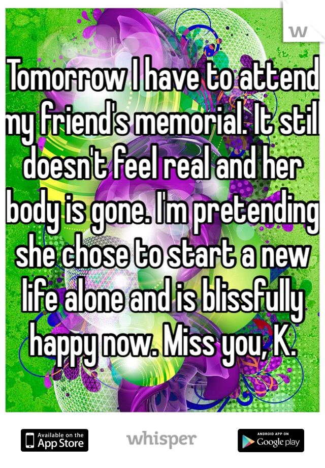 Tomorrow I have to attend my friend's memorial. It still doesn't feel real and her body is gone. I'm pretending she chose to start a new life alone and is blissfully happy now. Miss you, K. 