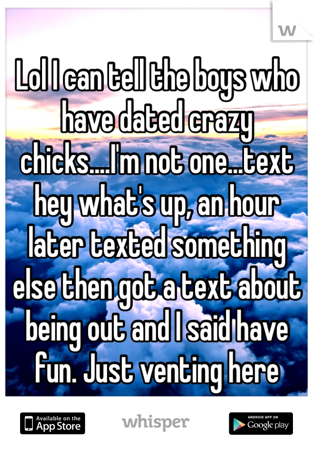 Lol I can tell the boys who have dated crazy chicks....I'm not one...text hey what's up, an hour later texted something else then got a text about being out and I said have fun. Just venting here