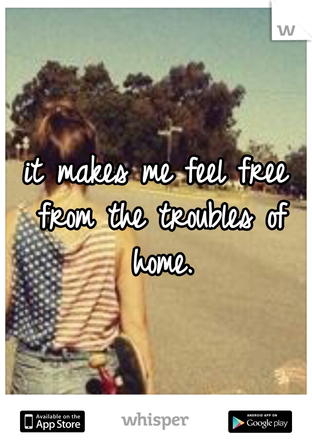 it makes me feel free from the troubles of home.