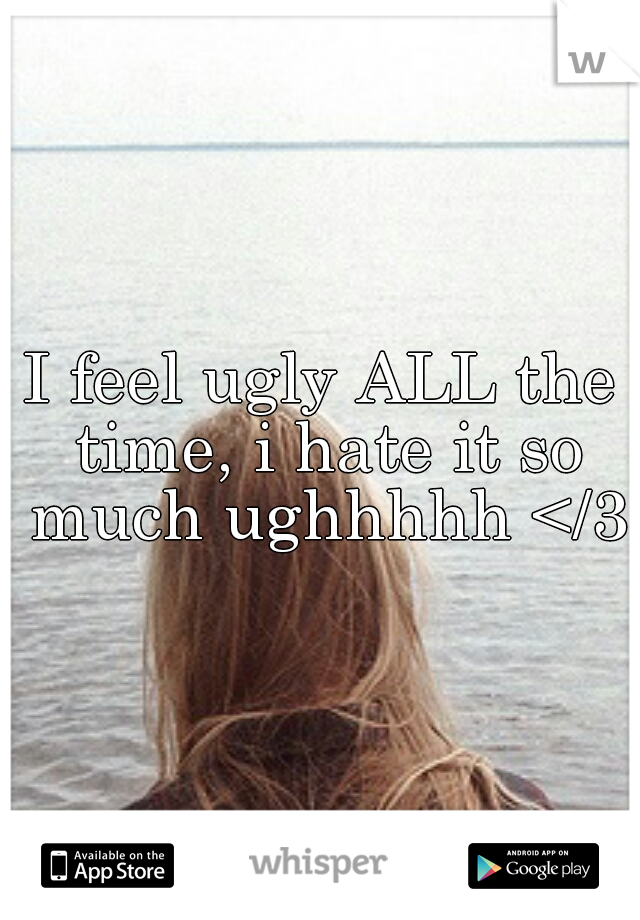 I feel ugly ALL the time, i hate it so much ughhhhh </3