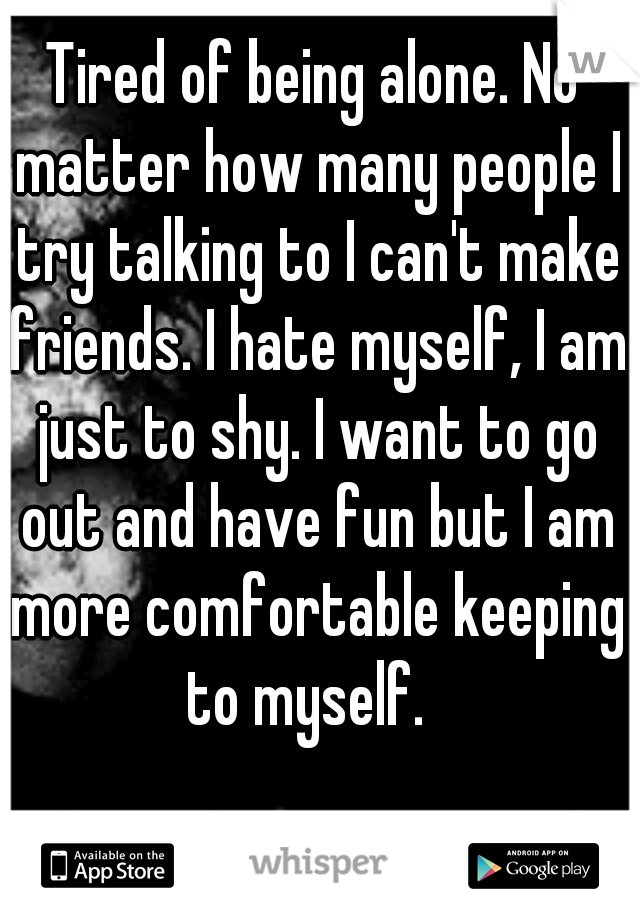 Tired of being alone. No matter how many people I try talking to I can't make friends. I hate myself, I am just to shy. I want to go out and have fun but I am more comfortable keeping to myself.  