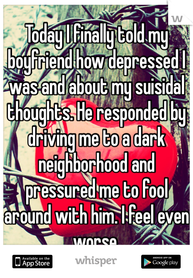 Today I finally told my boyfriend how depressed I was and about my suisidal thoughts. He responded by driving me to a dark neighborhood and pressured me to fool around with him. I feel even worse.