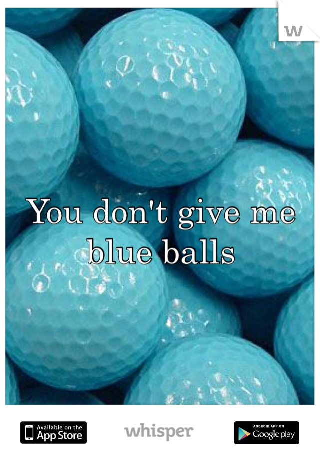 You don't give me blue balls
