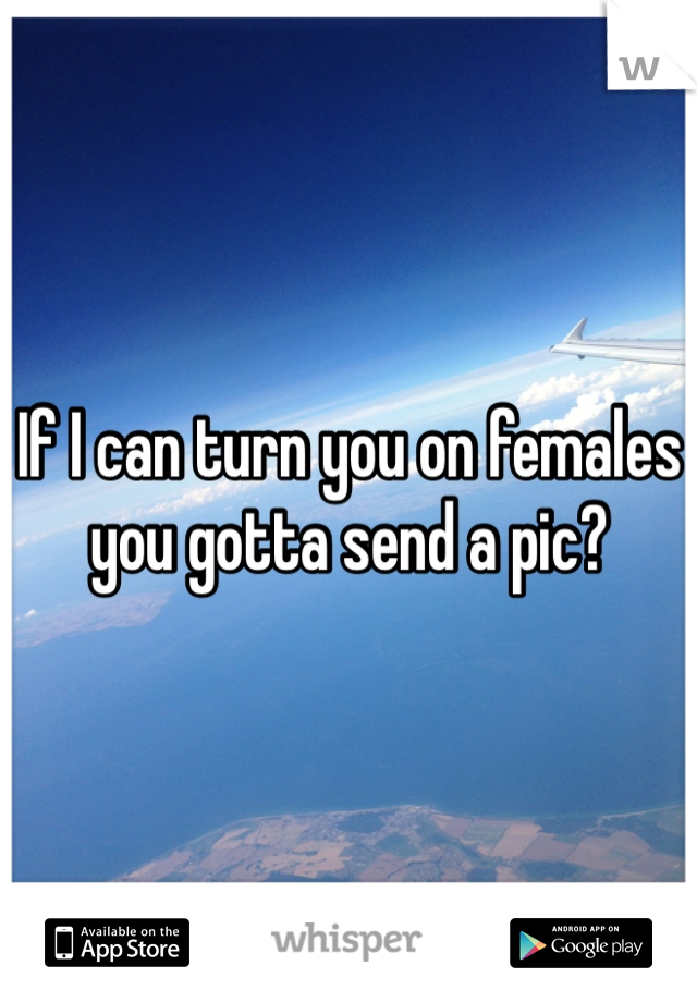 If I can turn you on females you gotta send a pic?