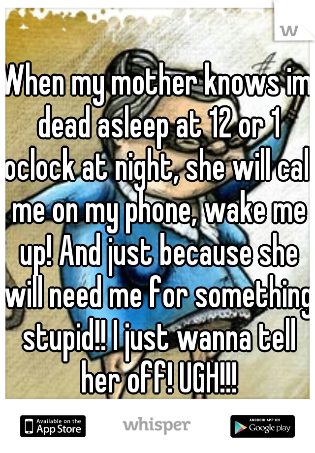 When my mother knows im dead asleep at 12 or 1 oclock at night, she will call me on my phone, wake me up! And just because she will need me for something stupid!! I just wanna tell her off! UGH!!!