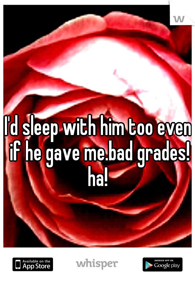 I'd sleep with him too even if he gave me.bad grades! ha! 