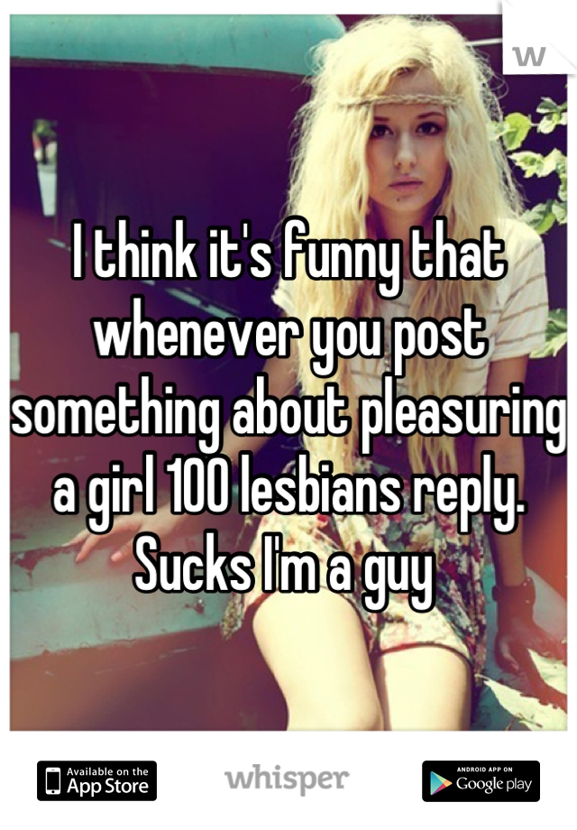 I think it's funny that whenever you post something about pleasuring a girl 100 lesbians reply. Sucks I'm a guy 