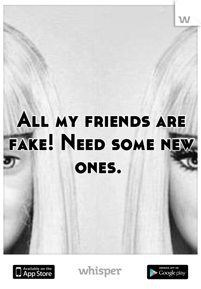 All my friends are fake! Need some new ones. 