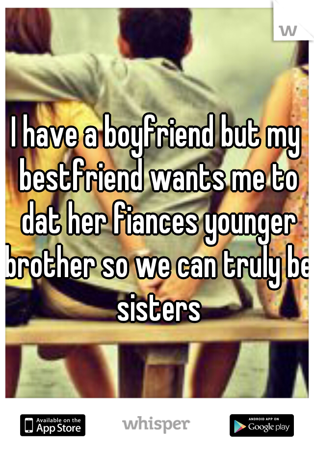 I have a boyfriend but my bestfriend wants me to dat her fiances younger brother so we can truly be sisters