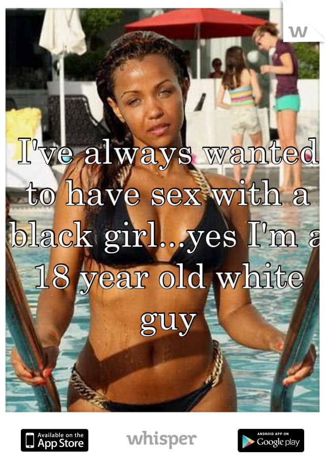 I've always wanted to have sex with a black girl...yes I'm a 18 year old white guy 