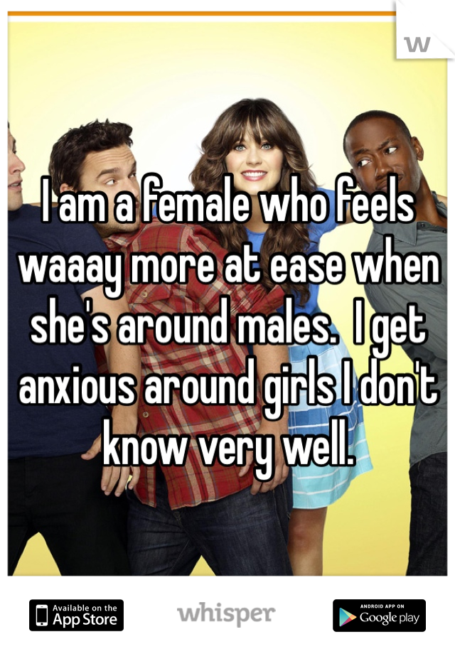 I am a female who feels waaay more at ease when she's around males.  I get anxious around girls I don't know very well. 