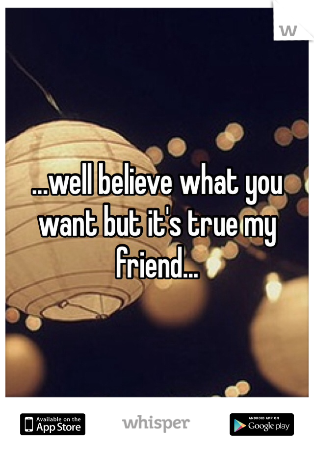 ...well believe what you want but it's true my friend... 