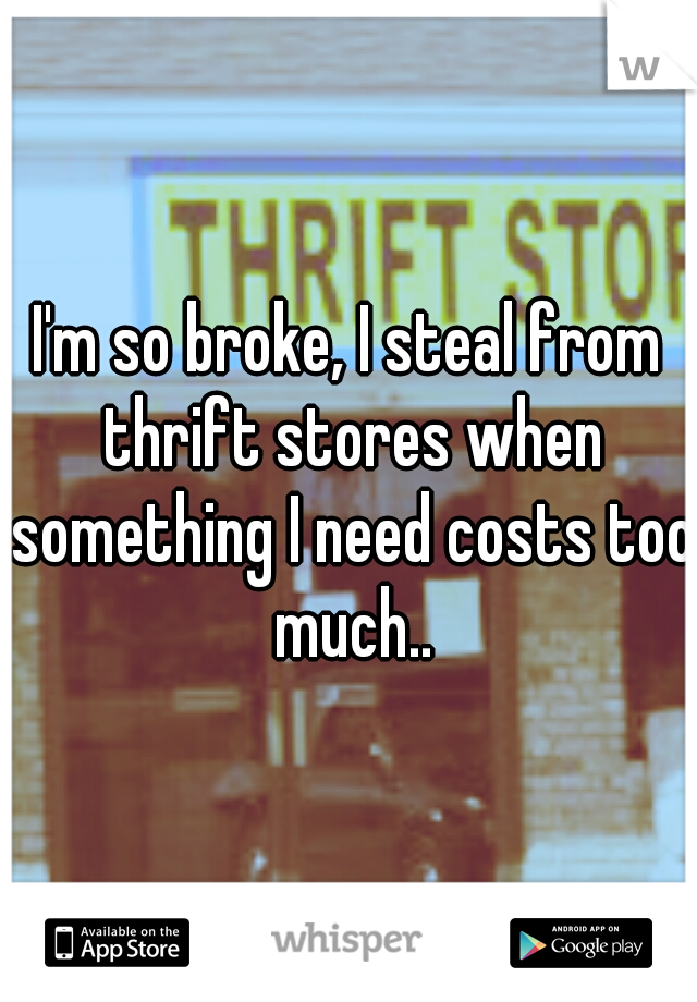 I'm so broke, I steal from thrift stores when something I need costs too much..