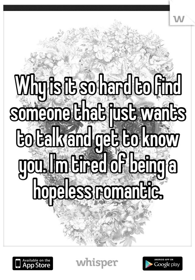 Why is it so hard to find someone that just wants to talk and get to know you. I'm tired of being a hopeless romantic. 