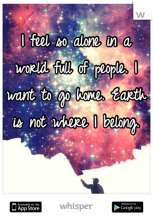 I feel so alone in a world full of people. I want to go home. Earth is not where I belong.