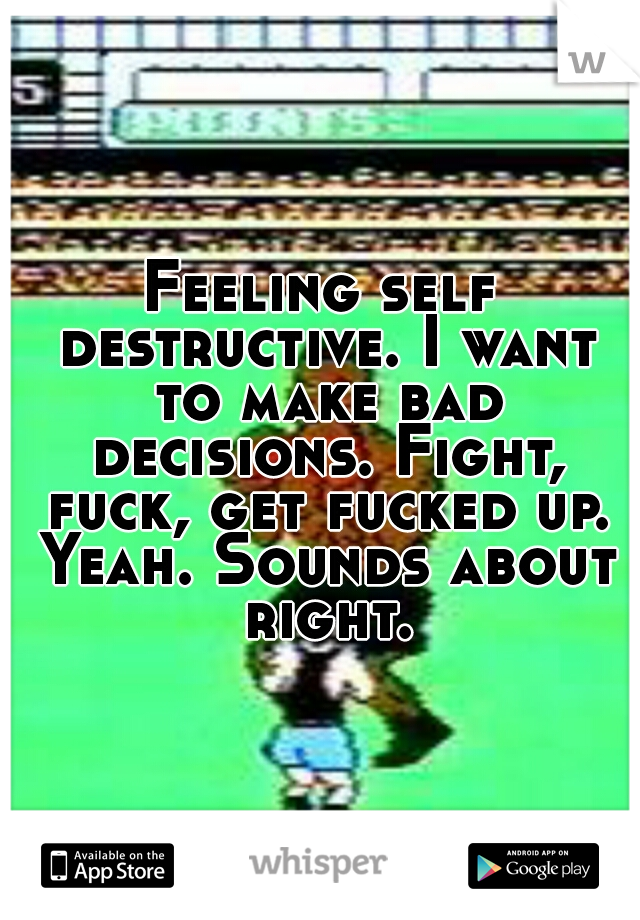 Feeling self destructive. I want to make bad decisions. Fight, fuck, get fucked up. Yeah. Sounds about right.