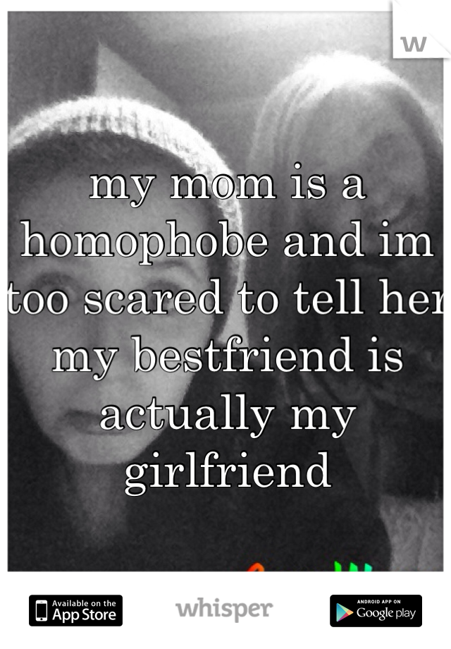 my mom is a homophobe and im too scared to tell her my bestfriend is actually my girlfriend
