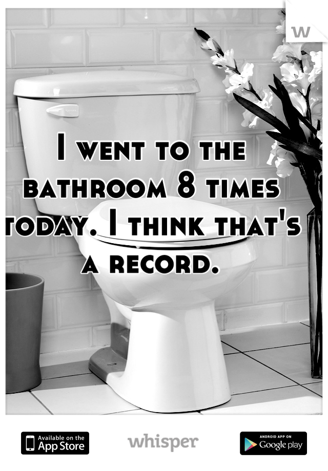 I went to the bathroom 8 times today. I think that's a record.