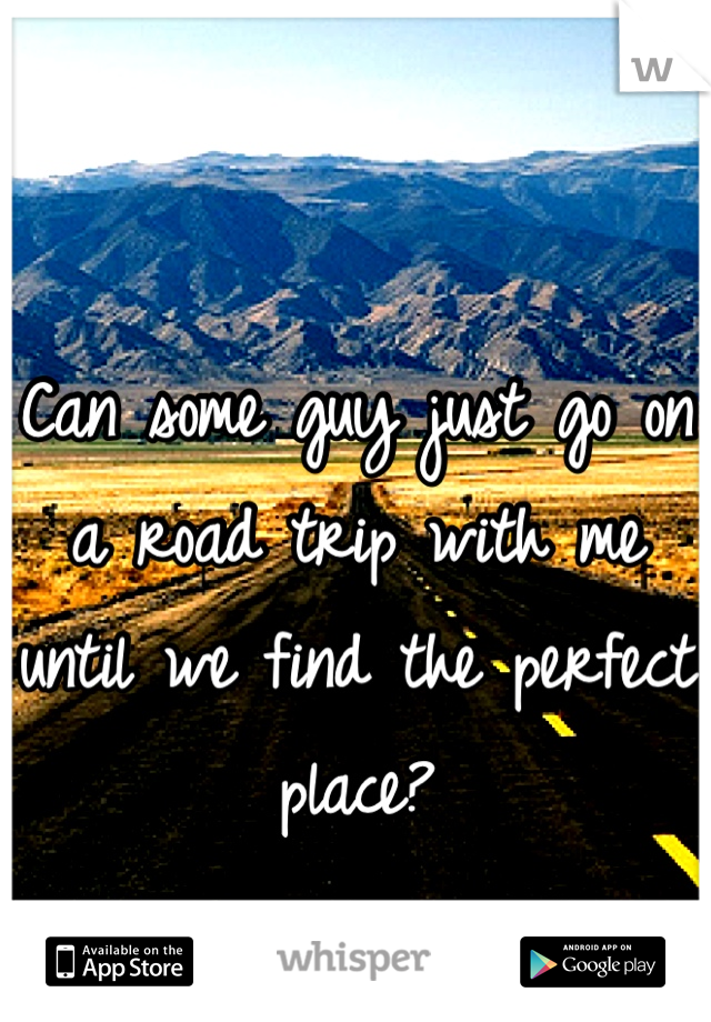 Can some guy just go on a road trip with me until we find the perfect place?