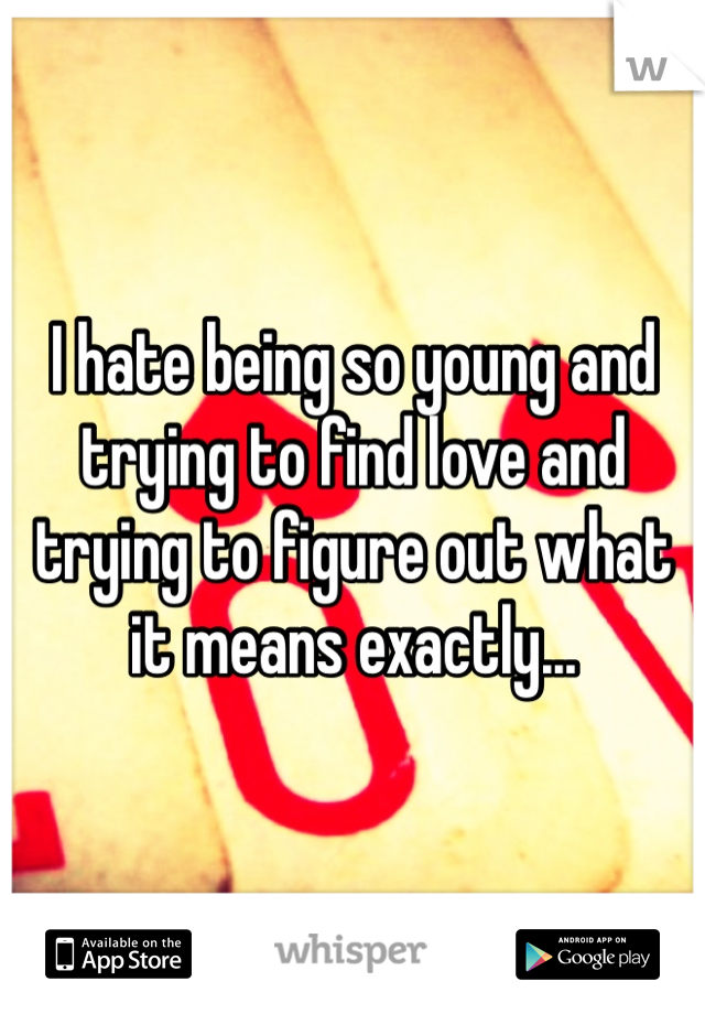 I hate being so young and trying to find love and trying to figure out what it means exactly...