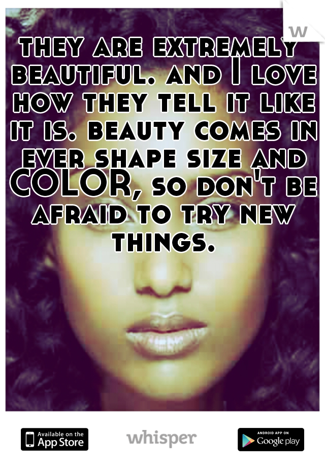 they are extremely beautiful. and I love how they tell it like it is. beauty comes in ever shape size and COLOR, so don't be afraid to try new things.