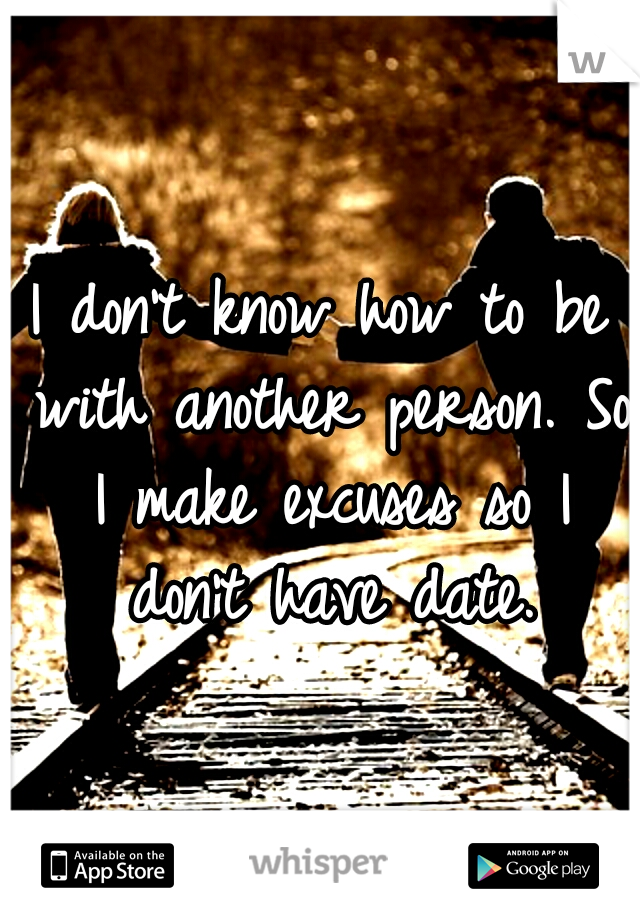 I don't know how to be with another person. So I make excuses so I don't have date.