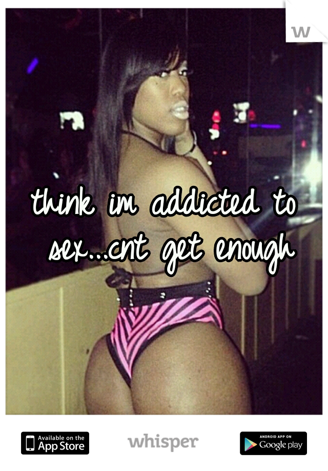 think im addicted to sex...cnt get enough