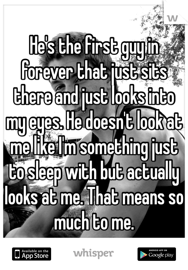 He's the first guy in forever that just sits there and just looks into my eyes. He doesn't look at me like I'm something just to sleep with but actually looks at me. That means so much to me. 
