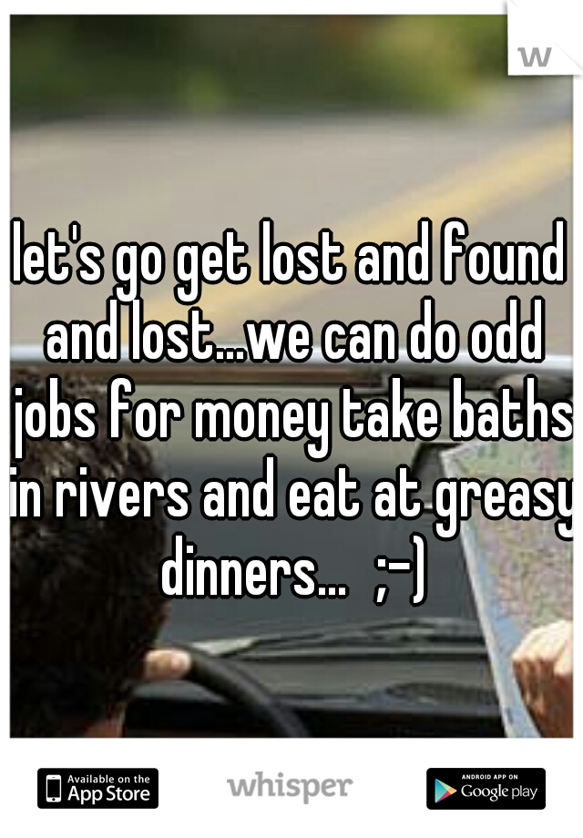 let's go get lost and found and lost...we can do odd jobs for money take baths in rivers and eat at greasy dinners...
;-)