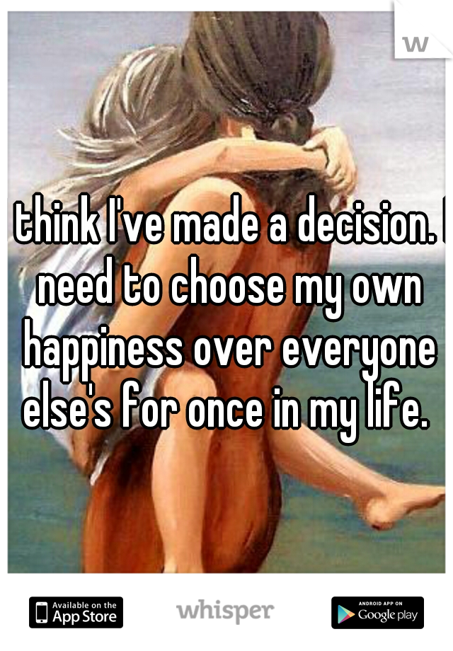 I think I've made a decision. I need to choose my own happiness over everyone else's for once in my life. 
