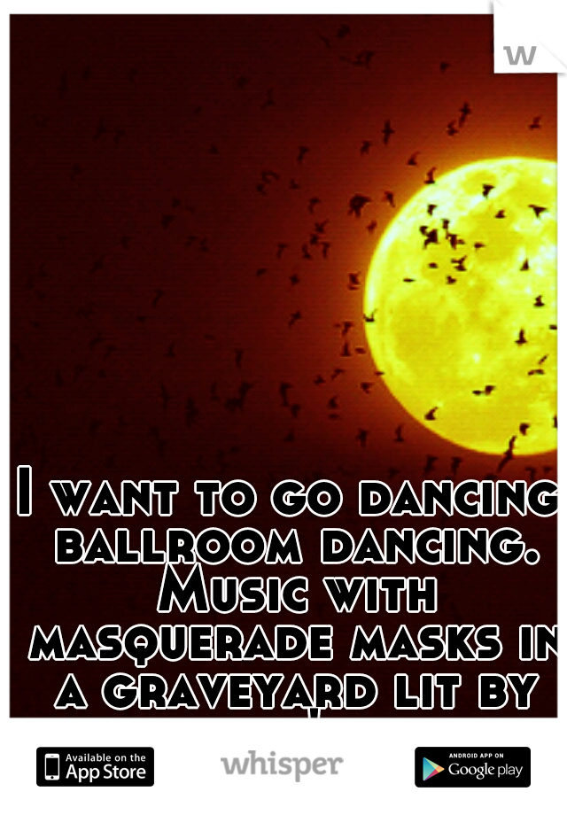 I want to go dancing ballroom dancing. Music with masquerade masks in a graveyard lit by candle's and moonlight.