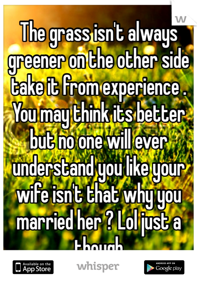 The grass isn't always greener on the other side take it from experience . You may think its better but no one will ever understand you like your wife isn't that why you married her ? Lol just a though