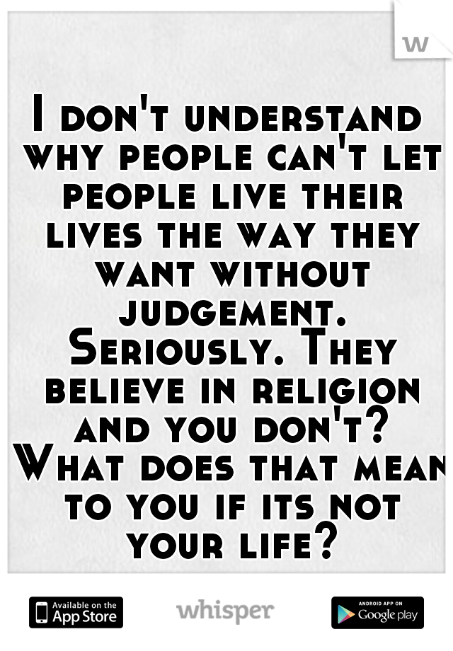 I don't understand why people can't let people live their lives the way they want without judgement. Seriously. They believe in religion and you don't? What does that mean to you if its not your life?